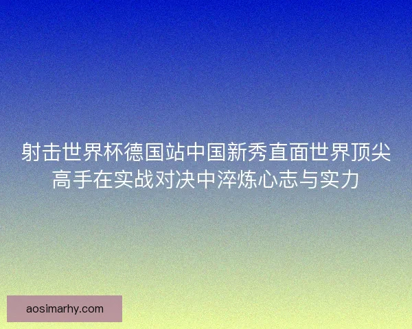 射击世界杯德国站中国新秀直面世界顶尖高手在实战对决中淬炼心志与实力
