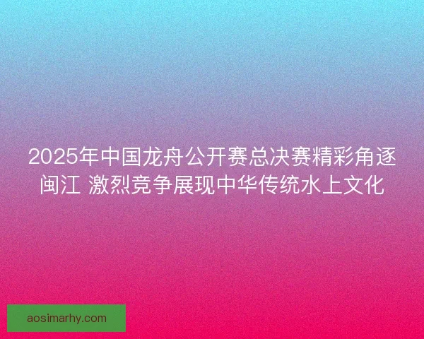 2025年中国龙舟公开赛总决赛精彩角逐闽江 激烈竞争展现中华传统水上文化