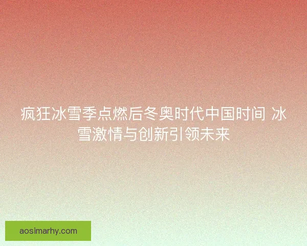 疯狂冰雪季点燃后冬奥时代中国时间 冰雪激情与创新引领未来