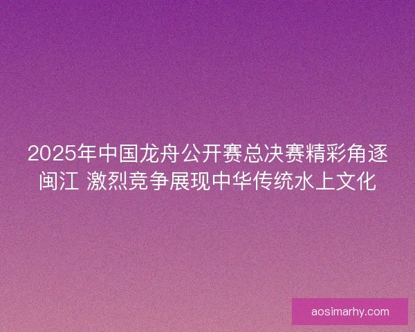2025年中国龙舟公开赛总决赛精彩角逐闽江 激烈竞争展现中华传统水上文化
