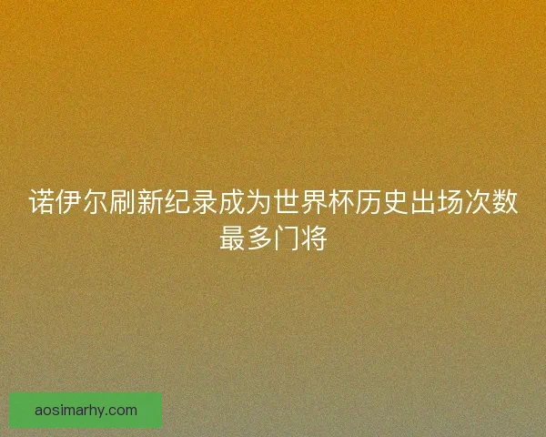 诺伊尔刷新纪录成为世界杯历史出场次数最多门将