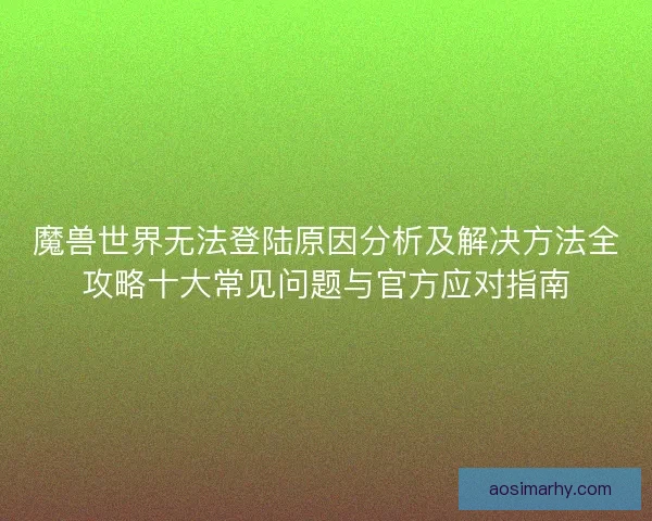 魔兽世界无法登陆原因分析及解决方法全攻略十大常见问题与官方应对指南