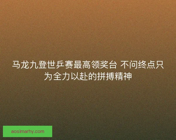 马龙九登世乒赛最高领奖台 不问终点只为全力以赴的拼搏精神